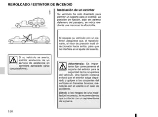 5.20
REMOLCADO / EXTINTOR DE INCENDIO
Si su vehículo se avería,
solicite asistencia de un
servicio de asistencia en
carretera apropiado (grúa
con plataforma).
Instalación de un extintor
Su vehículo ha sido diseñado para
permitir un soporte para el extintor. La
posición de fijación, bajo del asiento
delantero del pasajero, se indica me-
diante una marca en la alfombrilla.
Si equipas su vehículo con un ex-
tintor, asegúrese que, al reposicio-
narlo, el visor de pressión esté di-
reccionado hacia arriba, para que
no interfiera en el ajuste del asiento.
Advertencia: Es impor-
tante fijar correctamente el
soporte del extintor para la
seguridad de los ocupantes
del vehículo. Una fijación correcta
evitará que el extintor salga dispa-
rado y golpee a los ocupantes del
vehículo en frenadas bruscas, ma-
niobras con el volante o en caso de
accidente.
Debido a los riesgos de una insta-
lación incorrecta, le recomendamos
que contacte con un representante
de la marca.
 