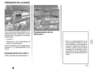 5.21
PREEQUIPO DE LA RADIO
Si su vehículo no está equipado con un
sistema de audio, dispone de un pre-
equipamiento compuesto de emplaza-
mientos para:
– la radio 1 ;
– altavoces en las extremidades del
panel de instrumentos 2.
Para la instalación de un equipamiento,
consulte a un Representante de la
marca.
Emplazamiento de la radio 1
Suelte y extraiga el guardaobjetos 1.
Emplazamiento de los
altavoces 2
1
– Solo los representantes de la
marca pueden instalar los acce-
sorios eléctricos y/o electrónicos,
ya que un sistema por cable in-
correcto puede provocar daños
al equipo y/o anomalías de fun-
cionamiento de los dispositivos
eléctricos y/o electrónicos del ve-
hículo.
2 2
 