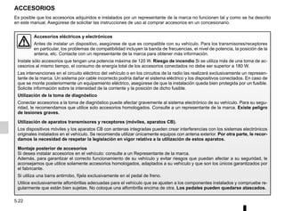 5.22
ACCESORIOS
Accesorios eléctricos y electrónicos
Antes de instalar un dispositivo, asegúrese de que es compatible con su vehículo. Para los transmisores/receptores
en particular, los problemas de compatibilidad incluyen la banda de frecuencias, el nivel de potencia, la posición de la
antena, etc. Contacte con un representante de la marca para obtener más información.
Instale sólo accesorios que tengan una potencia máxima de 120 W. Riesgo de incendio Si se utiliza más de una toma de ac-
cesorios al mismo tiempo, el consumo de energía total de los accesorios conectados no debe ser superior a 180 W.
Las intervenciones en el circuito eléctrico del vehículo o en los circuitos de la radio las realizará exclusivamente un represen-
tante de la marca. Un sistema por cable incorrecto podría dañar el sistema eléctrico y los dispositivos conectados. En caso de
que se monte posteriormente un equipamiento eléctrico, asegúrese de que la instalación queda bien protegida por un fusible.
Solicite información sobre la intensidad de la corriente y la posición de dicho fusible.
Utilización de la toma de diagnóstico
Conectar accesorios a la toma de diagnóstico puede afectar gravemente al sistema electrónico de su vehículo. Para su segu-
ridad, le recomendamos que utilice solo accesorios homologados. Consulte a un representante de la marca. Existe peligro
de lesiones graves.
Utilización de aparatos transmisores y receptores (móviles, aparatos CB).
Los dispositivos móviles y los aparatos CB con antenas integradas pueden crear interferencias con los sistemas electrónicos
originales instalados en el vehículo. Se recomienda utilizar únicamente equipos con antena exterior. Por otra parte, le recor-
damos la necesidad de respetar la legislación en vigor relativa a la utilización de estos aparatos.
Montaje posterior de accesorios
Si desea instalar accesorios en el vehículo: consulte a un Representante de la marca.
Además, para garantizar el correcto funcionamiento de su vehículo y evitar riesgos que puedan afectar a su seguridad, le
aconsejamos que utilice solamente accesorios homologados, adaptados a su vehículo y que son los únicos garantizados por
el fabricante.
Si utiliza una barra antirrobo, fíjela exclusivamente en el pedal de freno.
Utilice exclusivamente alfombrillas adecuadas para el vehículo que se ajusten a los componentes instalados y compruebe re-
gularmente que están bien sujetas. No coloque una alfombrilla encima de otra. Los pedales pueden quedarse atascados.
Es posible que los accesorios adquiridos e instalados por un representante de la marca no funcionen tal y como se ha descrito
en este manual. Asegúrese de solicitar las instrucciones de uso al comprar accesorios en un concesionario.
 