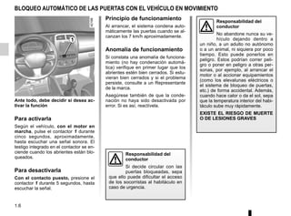 1.6
BLOQUEO AUTOMÁTICO DE LAS PUERTAS CON EL VEHÍCULO EN MOVIMIENTO
Ante todo, debe decidir si desea ac-
tivar la función
Para activarla
Según el vehículo, con el motor en
marcha, pulse el contactor 1 durante
cinco segundos, aproximadamente,
hasta escuchar una señal sonora. El
testigo integrado en el contactor se en-
ciende cuando los abrientes están blo-
queados.
Para desactivarla
Con el contacto puesto, presione el
contactor 1 durante 5 segundos, hasta
escuchar la señal.
Principio de funcionamiento
Al arrancar, el sistema condena auto-
máticamente las puertas cuando se al-
canzan los 7 km/h aproximadamente.
Anomalía de funcionamiento
Si constata una anomalía de funciona-
miento (no hay condenación automá-
tica) verifique en primer lugar que los
abrientes estén bien cerrados. Si estu-
vieran bien cerrados y si el problema
persiste, consulte a un Representante
de la marca.
Asegúrese también de que la conde-
nación no haya sido desactivada por
error. Si es así, reactívela.
Responsabilidad del
conductor
Si decide circular con las
puertas bloqueadas, sepa
que ello puede dificultar el acceso
de los socorristas al habitáculo en
caso de urgencia.
1
Responsabilidad del
conductor
No abandone nunca su ve-
hículo dejando dentro a
un niño, a un adulto no autónomo
o a un animal, ni siquiera por poco
tiempo. Esto puede ponerlos en
peligro. Estos podrían correr peli-
gro o poner en peligro a otras per-
sonas, por ejemplo, al arrancar el
motor o al accionar equipamientos
(como los elevalunas eléctricos o
el sistema de bloqueo de puertas,
etc.) de forma accidental. Además,
cuando hace calor o da el sol, sepa
que la temperatura interior del habi-
táculo sube muy rápidamente.
EXISTE EL RIESGO DE MUERTE
O DE LESIONES GRAVES
 