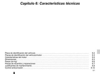 6.1
Capítulo 6: Características técnicas
Placa de identificación del vehículo. . . . . . . . . . . . . . . . . . . . . . . . . . . . . . . . . . . . . . . . . . . . . . . . . . 6.2
Placas de identificación del vehículo/motor. . . . . . . . . . . . . . . . . . . . . . . . . . . . . . . . . . . . . . . . . . . . 6.3
Características del motor. . . . . . . . . . . . . . . . . . . . . . . . . . . . . . . . . . . . . . . . . . . . . . . . . . . . . . . . . . 6.4
Dimensiones . . . . . . . . . . . . . . . . . . . . . . . . . . . . . . . . . . . . . . . . . . . . . . . . . . . . . . . . . . . . . . . . . . . 6.5
Pesos (en kg) . . . . . . . . . . . . . . . . . . . . . . . . . . . . . . . . . . . . . . . . . . . . . . . . . . . . . . . . . . . . . . . . . . 6.6
Piezas de recambio y reparaciones . . . . . . . . . . . . . . . . . . . . . . . . . . . . . . . . . . . . . . . . . . . . . . . . . 6.7
Justificantes de mantenimiento . . . . . . . . . . . . . . . . . . . . . . . . . . . . . . . . . . . . . . . . . . . . . . . . . . . . . 6.8
Control anticorrosión . . . . . . . . . . . . . . . . . . . . . . . . . . . . . . . . . . . . . . . . . . . . . . . . . . . . . . . . . . . . . 6.12
 