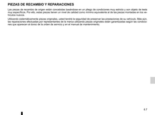 6.7
Las piezas de recambio de origen están concebidas basándose en un pliego de condiciones muy estricto y son objeto de tests
muy específicos. Por ello, estas piezas tienen un nivel de calidad como mínimo equivalente al de las piezas montadas en los ve-
hículos nuevos.
Utilizando sistemáticamente piezas originales, usted tendrá la seguridad de preservar las prestaciones de su vehículo. Más aún,
las reparaciones efectuadas por representantes de la marca utilizando piezas originales están garantizadas según las condicio-
nes que aparecen al dorso de la orden de servicio y en el manual de mantenimiento.
PIEZAS DE RECAMBIO Y REPARACIONES
 