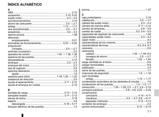 7.1
ÍNDICE ALFABÉTICO
A
ABS ...................................................................................2.10
accesorios ................................................................3.10, 5.22
aceite motor................................................................4.3 – 4.4
acondicionamientos...........................................................3.10
ahorro de carburante................................................ 2.5 → 2.7
airbag.................................................................... 1.13 → 1.17
aire acondicionado ................................................... 3.2 → 3.7
aireadores...................................................................3.2 – 3.3
alarma sonora....................................................................1.38
altavoces
emplazamiento.............................................................5.21
anomalías de funcionamiento............................... 5.23 → 5.25
antipolución
consejos.............................................................. 2.5 → 2.7
antirrobo (contactor) ............................................................2.2
aparatos de control...................................... 1.30 → 1.36, 1.38
apertura de las puertas........................................................1.7
apoyacabezas ...................................................................3.12
arranque .....................................................................2.2 – 2.3
arranque del motor ..............................................................2.3
asa de sujeción....................................................................3.9
asientos delanteros .............................................................1.8
ajuste .............................................................................1.8
asientos para niños ..................................... 1.18, 1.20 → 1.25
asistencia de dirección ........................................................2.9
ayuda al aparcamiento ........................................... 2.11 – 2.12
ayuda al arranque en cuesta.............................................2.10
B
bandeja de carga....................................................3.13 – 3.14
banqueta trasera .................................................... 3.11 – 3.12
barras de techo..................................................................3.16
batería .................................................................................4.8
descargada .......................................................5.16 – 5.17
bloqueo eléctrico de las puertas..........................................1.5
bocina................................................................................1.37
C
caja portaobjetos ...............................................................3.10
calefacción................................................................ 3.2 → 3.7
calidad del aceite motor..............................................4.3 – 4.4
cámara de marcha atrás......................................... 2.11 – 2.12
cambio de lámparas ...................................................5.8 – 5.9
cambio de rueda..................................................5.2, 5.4 – 5.5
capacidad del depósito de carburante...............................1.42
capacidades aceite motor...........................................4.3 – 4.4
capot motor..........................................................................4.2
características de los motores.............................................6.4
características técnicas .........................................6.2, 6.4, 6.7
caravana..............................................................................6.6
carburante
calidad...................................................... 1.42 → 1.44, 6.4
consejos de ahorro ............................................. 2.5 → 2.7
llenado ............................................................ 1.42 → 1.44
carga admitida en el techo ..................................................6.6
cargas remolcables .............................................................6.6
catalizador ...........................................................................2.4
cierre de las puertas............................................................1.7
cinturones de seguridad ......................................... 1.9 → 1.16
cojín hinchable
airbag.............................................................. 1.13 → 1.17
condenación automática de los abrientes al circular...........1.6
condenación de las puertas.................................1.4 – 1.5, 1.7
conducción ......................... 1.28 – 1.29, 2.2 → 2.7, 2.9 – 2.10
consejos prácticos................................ 5.8 – 5.9, 5.23 → 5.25
conservación:
carrocería.......................................................... 4.10 – 4.11
mecánica..........................................4.5 → 4.7, 6.8 → 6.11
tapizados interiores...........................................4.12 – 4.13
contactor de arranque .........................................................2.2
control anticorrosión ............................................. 6.12 → 6.15
 