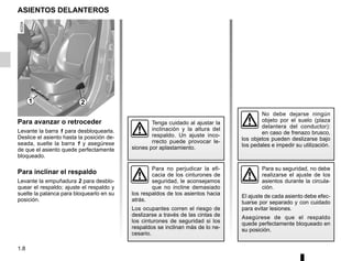 1.8
ASIENTOS DELANTEROS
Para avanzar o retroceder
Levante la barra 1 para desbloquearla.
Deslice el asiento hasta la posición de-
seada, suelte la barra 1 y asegúrese
de que el asiento quede perfectamente
bloqueado.
Para inclinar el respaldo
Levante la empuñadura 2 para desblo-
quear el respaldo; ajuste el respaldo y
suelte la palanca para bloquearlo en su
posición.
Para su seguridad, no debe
realizarse el ajuste de los
asientos durante la circula-
ción.
El ajuste de cada asiento debe efec-
tuarse por separado y con cuidado
para evitar lesiones.
Asegúrese de que el respaldo
quede perfectamente bloqueado en
su posición.
1 2
Tenga cuidado al ajustar la
inclinación y la altura del
respaldo. Un ajuste inco-
rrecto puede provocar le-
siones por aplastamiento.
Para no perjudicar la efi-
cacia de los cinturones de
seguridad, le aconsejamos
que no incline demasiado
los respaldos de los asientos hacia
atrás.
Los ocupantes corren el riesgo de
deslizarse a través de las cintas de
los cinturones de seguridad si los
respaldos se inclinan más de lo ne-
cesario.
No debe dejarse ningún
objeto por el suelo (plaza
delantera del conductor):
en caso de frenazo brusco,
los objetos pueden deslizarse bajo
los pedales e impedir su utilización.
 