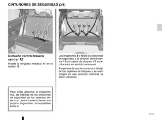 1.11
CINTURONES DE SEGURIDAD (3/4)
10 11
Cinturón ventral trasero
central 12
Inserte la lengüeta metálica 11 en la
hebilla 10.
Para evitar abrochar el enganche
mal, las hebillas de los cinturones
de seguridad de los asientos de-
recho y central traseros tienen sus
propios enganches, incompatibles
entre sí.
Los enganches 8 y 10 de los cinturones
de seguridad, y el cinturón ventral cen-
tral 12 y el cajetín de bloqueo 13, están
colocados en sentido transversal.
Asegúrese de que se crucen por debajo
de los cajetines de bloqueo y se man-
tengan en esa posición mientras se
estén utilizando.
8 10 12 13
12
 