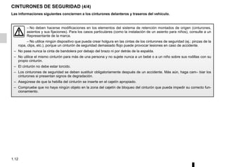 1.12
CINTURONES DE SEGURIDAD (4/4)
– No deben hacerse modificaciones en los elementos del sistema de retención montados de origen (cinturones,
asientos y sus fijaciones). Para los casos particulares (como la instalación de un asiento para niños), consulte a un
Representante de la marca.
– No utilice ningún dispositivo que pueda crear holgura en las cintas de los cinturones de seguridad (ej.: pinzas de la
ropa, clips, etc.), porque un cinturón de seguridad demasiado flojo puede provocar lesiones en caso de accidente.
– No pase nunca la cinta de bandolera por debajo del brazo ni por detrás de la espalda.
– No utilice el mismo cinturón para más de una persona y no sujete nunca a un bebé o a un niño sobre sus rodillas con su
propio cinturón.
– El cinturón no debe estar torcido.
– Los cinturones de seguridad se deben sustituir obligatoriamente después de un accidente. Más aún, haga cam– biar los
cinturones si presentan signos de degradación.
– Asegúrese de que la hebilla del cinturón se inserte en el cajetín apropiado.
– Compruebe que no haya ningún objeto en la zona del cajetín de bloqueo del cinturón que pueda impedir su correcto fun-
cionamiento.
Las informaciones siguientes conciernen a los cinturones delanteros y traseros del vehículo.
 