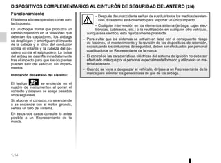 1.14
DISPOSITIVOS COMPLEMENTARIOS AL CINTURÓN DE SEGURIDAD DELANTERO (2/4)
Funcionamiento
El sistema sólo es operativo con el con-
tacto puesto.
En un choque frontal que produzca un
cambio repentino en la velocidad que
detectan los captadores, los airbags
se despliegan y amortiguan el impacto
de la cabeza y el tórax del conductor
contra el volante y la cabeza del pa-
sajero contra el salpicadero. La bolsa
del airbag se desinfla inmediatamente
tras el impacto para que los ocupantes
pueden salir del vehículo sin impedi-
mentos.
Indicación del estado del sistema:
El testigo å se enciende en el
cuadro de instrumentos al poner el
contacto y después se apaga pasados
unos segundos.
Si, al poner el contacto, no se enciende
o se enciende con el motor girando,
señala un fallo del sistema.
En estos dos casos consulte lo antes
posible a un Representante de la
marca.
– Después de un accidente se han de sustituir todos los medios de reten-
ción. El sistema está diseñado para soportar un único impacto.
– Cualquier intervención en los elementos sistema (airbags, cajas elec-
trónicas, cableados, etc.) o la reutilización en cualquier otro vehículo,
aunque sea idéntico, está rigurosamente prohibida.
– Para evitar que los sistemas se activen en falso con el consiguiente riesgo
de lesiones, el mantenimiento y la revisión de los dispositivos de retención,
exceptuando los cinturones de seguridad, deben ser efectuados por personal
cualificado de un Representante de la marca.
– El control de las características eléctricas del sistema de ignición no debe ser
efectuado más que por el personal especialmente formado y utilizando un ma-
terial adaptado.
– Cuando se vaya a desguazar el vehículo, diríjase a un Representante de la
marca para eliminar los generadores de gas de los airbags.
 