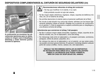 1.15
DISPOSITIVOS COMPLEMENTARIOS AL CINTURÓN DE SEGURIDAD DELANTERO (3/4)
Recomendaciones referentes al airbag del conductor
– No hay que modificar ni el volante, ni su cojín.
– Está prohibido recubrir el cojín del volante.
– No fije ningún objeto (distintivos, logotipos, relojes, soportes de teléfonos mó-
viles, etc.) en el sistema de airbag.
– Se prohíbe desmontar el volante (salvo el personal cualificado de la Red).
– No circule si está situado muy cerca del volante: siéntese con los brazos lige-
ramente doblados (véase el párrafo «Reglaje de la posición de conducción»
en el capítulo 1). Esto le asegurará un espacio suficiente para un despliegue y
una eficacia correcta del airbag.
Advertencias que conciernen al airbag 1 del pasajero
– No fije ni coloque ningún objeto (horquillas, logotipos, relojes, soportes de te-
léfonos móviles, etc.) en el salpicadero, cerca del airbag.
– No interponga nada entre el salpicadero y el pasajero (animales, sombreros,
paraguas, cañas de pescar, paquetes, etc.).
– No coloque los pies en el salpicadero o en el asiento, ya que estas postu-
ras pueden provocar graves lesiones. En general, mantenga alejada cualquier
parte del cuerpo (rodillas, manos, cabeza, etc.) del salpicadero.
RENAULT NO RECOMIENDA INSTALAR UN DISPOSITIVO
DE RETENCIÓN PARA NIÑOS EN EL ASIENTO DELANTERO
DEBIDO A LOS RIESGOS QUE PUEDE CORRER EL
NIÑO EN CASO DE DESPLIEGUE DEL AIRBAG.
A continuación se enumeran las ad-
vertencias oportunas para no obsta-
culizar en ningún caso el despliegue
delairbag y evitar lesiones graves
durante su apertura.
1
 