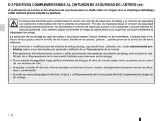 1.16
DISPOSITIVOS COMPLEMENTARIOS AL CINTURÓN DE SEGURIDAD DELANTERO (4/4)
A continuación se enumeran las advertencias oportunas para no obstaculizar en ningún caso el despliegue delairbag y
evitar lesiones graves durante su apertura.
El airbag está diseñado para complementar la acción del cinturón de seguridad. El airbag y el cinturón de seguridad
son elementos indisociables del mismo sistema de protección. Por ello, es imperativo llevar el cinturón de seguridad
abrochado permanentemente. No abrocharse el cinturón de seguridad expone a los ocupantes a graves lesiones en
caso de accidente. Esto también puede incrementar el riesgo de daños leves en la superficie de la piel inherentes al
despliegue del airbag.
La activación de los airbags en caso de vuelco o de choque trasero, incluso violento, no es sistemática. Choques bajo el ve-
hículo de tipo golpe contra el bordillo de las aceras, baches en la calzada, piedras… pueden provocar la activación de estos
sistemas.
– Las revisiones o modificaciones del sistema de airbag (airbag, caja electrónica, cableado, etc.) están estrictamente pro-
hibidas (salvo si son efectuadas por personal cualificado de un Representante de la marca).
– Para garantizar el funcionamiento correcto y evitar activaciones intempestivas del sistema de airbag, solo el personal cua-
lificado de un Representante de la marca está habilitado para intervenir en los airbags.
– Como medida de seguridad, haga verificar el sistema de airbag si el vehículo ha sido objeto de un accidente, de un robo o
de una tentativa de robo.
– Al alquilar o vender el vehículo, informe de estas condiciones al nuevo usuario, entregándole el presente manual de utiliza-
ción y conservación.
– Cuando se vaya a desguazar el vehículo, diríjase a un Representante de la marca para eliminar los generadores de gas de
los airbags.
 