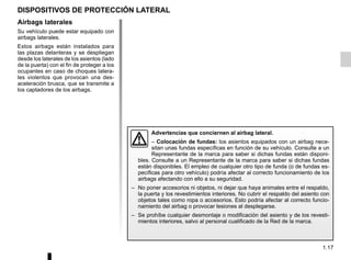 1.17
Airbags laterales
Su vehículo puede estar equipado con
airbags laterales.
Estos airbags están instalados para
las plazas delanteras y se despliegan
desde los laterales de los asientos (lado
de la puerta) con el fin de proteger a los
ocupantes en caso de choques latera-
les violentos que provocan una des-
aceleración brusca, que se transmite a
los captadores de los airbags.
DISPOSITIVOS DE PROTECCIÓN LATERAL
Advertencias que conciernen al airbag lateral.
– Colocación de fundas: los asientos equipados con un airbag nece-
sitan unas fundas específicas en función de su vehículo. Consulte a un
Representante de la marca para saber si dichas fundas están disponi-
bles. Consulte a un Representante de la marca para saber si dichas fundas
están disponibles. El empleo de cualquier otro tipo de funda (o de fundas es-
pecíficas para otro vehículo) podría afectar al correcto funcionamiento de los
airbags afectando con ello a su seguridad.
– No poner accesorios ni objetos, ni dejar que haya animales entre el respaldo,
la puerta y los revestimientos interiores. No cubrir el respaldo del asiento con
objetos tales como ropa o accesorios. Esto podría afectar al correcto funcio-
namiento del airbag o provocar lesiones al desplegarse.
– Se prohíbe cualquier desmontaje o modificación del asiento y de los revesti-
mientos interiores, salvo al personal cualificado de la Red de la marca.
 