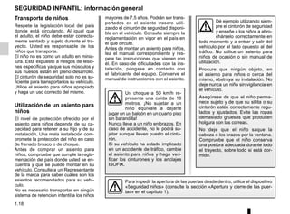 1.18
mayores de 7,5 años. Podrán ser trans-
portados en el asiento trasero utili-
zando el cinturón de seguridad disponi-
ble en el vehículo. Consulte siempre la
reglamentación en vigor en el país en
el que circule.
Antes de montar un asiento para niños,
lea el manual correspondiente y res-
pete las instrucciones que vienen con
él. En caso de dificultades con la ins-
talación, póngase en contacto con
el fabricante del equipo. Conserve el
manual de instrucciones con el asiento.
SEGURIDAD INFANTIL: información general
Transporte de niños
Respete la legislación local del país
donde está circulando. Al igual que
el adulto, el niño debe estar correcta-
mente sentado y sujeto durante el tra-
yecto. Usted es responsable de los
niños que transporta.
El niño no es como un adulto en minia-
tura. Está expuesto a riesgos de lesio-
nes específicas ya que sus músculos y
sus huesos están en pleno desarrollo.
El cinturón de seguridad solo no es su-
ficiente para transportarlos su vehículo.
Utilice el asiento para niños apropiado
y haga un uso correcto del mismo.
Utilización de un asiento para
niños
El nivel de protección ofrecido por el
asiento para niños depende de su ca-
pacidad para retener a su hijo y de su
instalación. Una mala instalación com-
promete la protección del niño en caso
de frenado brusco o de choque.
Antes de comprar un asiento para
niños, compruebe que cumple la regla-
mentación del país donde usted se en-
cuentra y que se puede montar en su
vehículo. Consulte a un Representante
de la marca para saber cuáles son los
asientos recomendados para su vehí-
culo.
No es necesario transportar en ningún
sistema de retención infantil a los niños
Para impedir la apertura de las puertas desde dentro, utilice el dispositivo
«Seguridad niños» (consulte la sección «Apertura y cierre de las puer-
tas» en el capítulo 1).
Dé ejemplo utilizando siem-
pre el cinturón de seguridad
y enseñe a los niños a abro-
chárselo correctamente en
todo momento y a entrar y salir del
vehículo por el lado opuesto al del
tráfico. No utilice un asiento para
niños de ocasión o sin manual de
utilización.
Procure que ningún objeto, en
el asiento para niños o cerca del
mismo, obstruya su instalación. No
deje nunca un niño sin vigilancia en
el vehículo.
Asegúrese de que el niño perma-
nece sujeto y de que su sillita o su
cinturón estén correctamente regu-
lados y ajustados. Evite las ropas
demasiado gruesas que producen
holgura con las correas.
No deje que el niño saque la
cabeza o los brazos por la ventana.
Compruebe que el niño conserva
una postura adecuada durante todo
el trayecto, sobre todo si está dor-
mido.
Un choque a 50 km/h re-
presenta una caída de 10
metros. ¡No sujetar a un
niño equivale a dejarle
jugar en un balcón en un cuarto piso
sin barandilla!
Nunca lleve a un niño en brazos. En
caso de accidente, no le podrá su-
jetar aunque lleven puesto el cintu-
rón.
Si su vehículo ha estado implicado
en un accidente de tráfico, cambie
el asiento para niños y haga veri-
ficar los cinturones y los anclajes
ISOFIX.
 