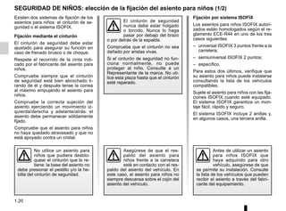 1.20
Fijación por sistema ISOFIX
Los asientos para niños ISOFIX autori-
zados están homologados según el re-
glamento ECE-R44 en uno de los tres
casos siguientes:
– universal ISOFIX 3 puntos frente a la
carretera;
– semiuniversal ISOFIX 2 puntos;
– específico.
Para estos dos últimos, verifique que
su asiento para niños puede instalarse
consultando la lista de los vehículos
compatibles.
Sujete el asiento para niños con las fija-
ciones ISOFIX cuando esté equipado.
El sistema ISOFIX garantiza un mon-
taje fácil, rápido y seguro.
El sistema ISOFIX incluye 2 anillas y,
en algunos casos, una tercera anilla.
SEGURIDAD DE NIÑOS: elección de la fijación del asiento para niños (1/2)
Existen dos sistemas de fijación de los
asientos para niños: el cinturón de se-
guridad o el sistema ISOFIX.
Fijación mediante el cinturón
El cinturón de seguridad debe estar
ajustado para asegurar su función en
caso de frenado brusco o de choque.
Respete el recorrido de la cinta indi-
cado por el fabricante del asiento para
niños.
Compruebe siempre que el cinturón
de seguridad esté bien abrochado ti-
rando de él y después tense la correa
al máximo empujando el asiento para
niños.
Compruebe la correcta sujeción del
asiento ejerciendo un movimiento iz-
quierda/derecha y adelante/atrás: el
asiento debe permanecer sólidamente
fijado.
Compruebe que el asiento para niños
no haya quedado atravesado y que no
está apoyado contra un cristal.
No utilice un asiento para
niños que pudiera desblo-
quear el cinturón que lo re-
tiene: la base del asiento no
debe presionar el pestillo y/o la he-
billa del cinturón de seguridad.
El cinturón de seguridad
nunca debe estar holgado
o torcido. Nunca lo haga
pasar por debajo del brazo
o por detrás de la espalda.
Compruebe que el cinturón no sea
dañado por aristas vivas.
Si el cinturón de seguridad no fun-
ciona normalmente, no puede
proteger al niño. Consulte a un
Representante de la marca. No uti-
lice esta plaza hasta que el cinturón
esté reparado.
Antes de utilizar un asiento
para niños ISOFIX que
haya adquirido para otro
vehículo, asegúrese de que
se permite su instalación. Consulte
la lista de los vehículos que pueden
recibir el asiento a través del fabri-
cante del equipamiento.
Asegúrese de que el res-
paldo del asiento para
niños frente a la carretera
esté en contacto con el res-
paldo del asiento del vehículo. En
este caso, el asiento para niños no
siempre descansa sobre el cojín del
asiento del vehículo.
 