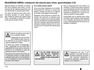 1.22
SEGURIDAD NIÑOS: instalación del asiento para niños, generalidades (1/2)
Algunas plazas no admiten la instala-
ción de un asiento para niños. Los es-
quemas de las páginas siguientes indi-
can dónde fijar un asiento para niños.
Los tipos de asiento para niños men-
cionados pueden no estar disponi-
bles. Antes de utilizar otro asiento para
niños, compruebe a través de su fabri-
cante que se puede montar.
Monte el asiento para niños
en un asiento trasero.
Asegúrese de que al insta-
lar el asiento para niños en
el vehículo no se corre el riesgo de
que se suelte de su base.
Si tiene que retirar el apoyacabe-
zas, asegúrese de que esté bien
guardado de modo que no se trans-
forme en un proyectil en caso de
frenado brusco o de choque.
Fije siempre el asiento para niños en
el vehículo aunque no esté siendo
utilizado para que no se transforme
en un proyectil en caso de frenado
brusco o de choque.
Para la seguridad del niño frente a la
carretera, no lleve hacia atrás el asiento
que está delante del niño más allá de la
mitad de la deslizadera, no incline de-
masiado el respaldo (25° máximo) y le-
vante el asiento lo más posible.
Compruebe que el asiento para niños
orientado hacia delante esté apoyado
en el respaldo del asiento del vehículo
y que el reposacabezas del vehículo no
moleste ni interfiera.
NO SE DEBE INSTALAR
UNA SILLITA / ASIENTO
PARA NIÑOS EN EL
ASIENTO DEL PASAJERO
DELANTERO.
Asegúrese de que ni el
asiento ni los pies del niño
impidan el bloqueo correcto
del asiento delantero.
Consulte el apartado «Asiento de-
lantero» en el capítulo 1.
En la plaza trasera lateral
Una cuna debe instalarse en el sentido
transversal del vehículo y ocupa dos
plazas. Coloque al niño con la cabeza
en el lado más alejado de la puerta.
Desplace hacia delante el asiento de-
lantero del vehículo al máximo para
instalar un asiento para niños de espal-
das a la carretera en la parte trasera del
vehículo; después, lleve hacia atrás los
asientos situados delante de él como
se indica en el manual del asiento para
niños.
 
