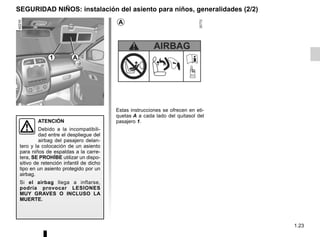 1.23
SEGURIDAD NIÑOS: instalación del asiento para niños, generalidades (2/2)
Estas instrucciones se ofrecen en eti-
quetas A a cada lado del quitasol del
pasajero 1.
ATENCIÓN
Debido a la incompatibili-
dad entre el despliegue del
airbag del pasajero delan-
tero y la colocación de un asiento
para niños de espaldas a la carre-
tera, SE PROHÍBE utilizar un dispo-
sitivo de retención infantil de dicho
tipo en un asiento protegido por un
airbag.
Si el airbag llega a inflarse,
podría provocar LESIONES
MUY GRAVES O INCLUSO LA
MUERTE.
A
1 A
 