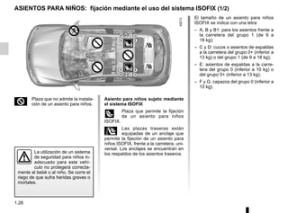 1.26
ASIENTOS PARA NIÑOS: fijación mediante el uso del sistema ISOFIX (1/2)
La utilización de un sistema
de seguridad para niños in-
adecuado para este vehí-
culo no protegerá correcta-
mente al bebé o al niño. Se corre el
riego de que sufra heridas graves o
mortales.
2 Plaza que no admite la instala-
ción de un asiento para niños.
El tamaño de un asiento para niños
ISOFIX se indica con una letra:
– A, B y B1: para los asientos frente a
la carretera del grupo 1 (de 9 a
18 kg);
– C y D: cucos o asientos de espaldas
a la carretera del grupo 0+ (inferior a
13 kg) o del grupo 1 (de 9 a 18 kg);
– E: asientos de espaldas a la carre-
tera del grupo 0 (inferior a 10 kg) o
del grupo 0+ (inferior a 13 kg);
– F y G: capazos del grupo 0 (inferior a
10 kg).
Asiento para niños sujeto mediante
el sistema ISOFIX
ü Plaza que permite la fijación
de un asiento para niños
ISOFIX.
± Las plazas traseras están
equipadas de un anclaje que
permite la fijación de un asiento para
niños ISOFIX, frente a la carretera, uni-
versal. Los anclajes se encuentran en
los respaldos de los asientos traseros.
 