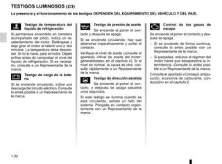 1.32
TESTIGOS LUMINOSOS (2/3)
La presencia y el funcionamiento de los testigos DEPENDEN DEL EQUIPAMIENTO DEL VEHÍCULO Y DEL PAÍS.
Ä Control de los gases de
escape
Se enciende al poner el contacto y des-
pués se apaga.
– Si se enciende de forma continua,
consulte lo antes posible con un
Representante de la marca;
– Si parpadea, reduzca el régimen del
motor hasta que desaparezca la in-
termitencia. Consulte lo antes posi-
ble a un Representante de la marca.
Consulte el apartado «Consejos antipo-
lución, economía de carburante, con-
ducción» en el capítulo 2.
Ô Testigo de temperatura del
líquido de refrigeración
Si permanece encendido en carretera
acompañado del pitido, indica un re-
calentamiento del motor. Deténgase y
deje girar el motor al ralentí uno o dos
minutos. La temperatura debe descen-
der. Si no lo hace, pare el motor. Déjelo
enfriar antes de comprobar el nivel del
líquido de refrigeración. Si es necesa-
rio, consulte a un Representante de la
marca.
Ú Testigo de carga de la bate-
ría
Si se enciende circulando, indica una
descarga del circuito eléctrico. Consulte
lo antes posible a un Representante de
la marca.
À Testigo de presión de aceite
Se enciende al poner el con-
tacto y después se apaga.
Si se enciende circulando, hay que
detenerse imperativamente y cortar el
contacto.
Verifique el nivel de aceite (consulte el
apartado «Nivel de aceite del motor:
generalidades» en el capítulo 4). Si el
nivel es normal, la causa es otra: con-
sulte rápidamente a un Representante
de la marca.
U Testigo de dirección asistida
Se enciende al poner el con-
tacto, y después se apaga pasados
unos segundos.
Si este testigo se ilumina cuando se
está circulando, señala un fallo del
sistema. Póngase en contacto urgen-
temente con un Representante de la
marca.
 