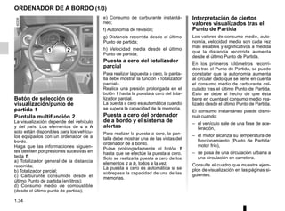 1.34
ORDENADOR DE A BORDO (1/3)
Interpretación de ciertos
valores visualizados tras el
Punto de Partida
Los valores de consumo medio, auto-
nomía, velocidad media son cada vez
más estables y significativos a medida
que la distancia recorrida aumenta
desde el último Punto de Partida.
En los primeros kilómetros recorri-
dos tras el Punto de Partida, se puede
constatar que la autonomía aumenta
al circular dado que se tiene en cuenta
el consumo medio de carburante cal-
culado tras el último Punto de Partida.
Esto se debe al hecho de que ésta
tiene en cuenta el consumo medio rea-
lizado desde el último Punto de Partida.
El consumo instantáneo puede dismi-
nuir cuando:
– el vehículo sale de una fase de ace-
leración,
– el motor alcanza su temperatura de
funcionamiento (Punto de Partida:
motor frío),
– se pasa de una circulación urbana a
una circulación en carretera.
Consulte el cuadro que muestra ejem-
plos de visualización en las páginas si-
guientes.
Botón de selección de
visualización/punto de
partida 1
Pantalla multifunción 2
La visualización depende del vehículo
y del país. Los elementos de c a h
solo están disponibles para los vehícu-
los equipados con un ordenador de a
bordo.
Haga que las informaciones siguien-
tes desfilen por presiones sucesivas en
tecla 1:
a) Totalizador general de la distancia
recorrida;
b) Totalizador parcial;
c) Carburante consumido desde el
último Punto de partida (en litros);
d) Consumo medio de combustible
(desde el último punto de partida);
e) Consumo de carburante instantá-
neo;
f) Autonomía de revisión;
g) Distancia recorrida desde el último
Punto de partida;
h) Velocidad media desde el último
Punto de partida;
Puesta a cero del totalizador
parcial
Para realizar la puesta a cero, la panta-
lla debe mostrar la función «Totalizador
parcial».
Realice una presión prolongada en el
botón 1 hasta la puesta a cero del tota-
lizador parcial.
La puesta a cero es automática cuando
se supera la capacidad de la memoria.
Puesta a cero del ordenador
de a bordo y el sistema de
alertas
Para realizar la puesta a cero, la pan-
talla debe mostrar una de las vistas del
ordenador de a bordo.
Pulse prolongadamente el botón 1
hasta que se efectúe la puesta a cero.
Solo se realiza la puesta a cero de los
elementos c a h, todos a la vez.
La puesta a cero es automática si se
sobrepasa la capacidad de una de las
memorias.
1 2
 