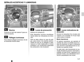 1.37
SEÑALES ACÚSTICAS Y LUMINOSAS
ì Bocina
Presione el cojín del volante 1 para ac-
cionar la bocina.
o Ráfagas luminosas
Para obtener ráfagas luminosas, tire de
la manecilla 3 hacia usted.
d Luces indicadoras de
dirección
Accione la manecilla 3 en el plano del
volante y en el sentido en el que vaya
usted a girar el volante.
Modo impulsional
Al realizar maniobras, por ejemplo al
cambiar de carril, es posible que el vo-
lante de dirección no gire lo suficiente
para devolver automáticamente la ma-
necilla a su posición inicial.
En este caso, gire brevemente la ma-
necilla 3 hasta la posición intermedia y
suéltela; de esta forma, regresará a su
posición inicial y los indicadores de di-
rección parpadearán tres veces.
é Luces de precaución
Actúe en el contactor 2.
Este dispositivo acciona simultánea-
mente todos los indicadores de direc-
ción.
Sólo se debe utilizar en caso de peli-
gro, para avisar a los demás automo-
vilistas de que se ve obligado a dete-
nerse en un sitio inadecuado e incluso
prohibido o en condiciones especiales
de conducción o de circulación.
2
3
1
 