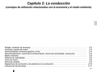 2.1
Capítulo 2: La conducción
(consejos de utilización relacionados con la economía y el medio ambiente)
Rodaje, contactor de arranque . . . . . . . . . . . . . . . . . . . . . . . . . . . . . . . . . . . . . . . . . . . . . . . . . . . . . 2.2
Arranque, parada del motor. . . . . . . . . . . . . . . . . . . . . . . . . . . . . . . . . . . . . . . . . . . . . . . . . . . . . . . . 2.3
Particularidades versiones gasolina y Flex . . . . . . . . . . . . . . . . . . . . . . . . . . . . . . . . . . . . . . . . . . . . 2.4
Recomendaciones: control de la contaminación, ahorro de combustible, conducción . . . . . . . . . . . 2.5
Medio ambiente. . . . . . . . . . . . . . . . . . . . . . . . . . . . . . . . . . . . . . . . . . . . . . . . . . . . . . . . . . . . . . . . . 2.8
Palanca de velocidades. . . . . . . . . . . . . . . . . . . . . . . . . . . . . . . . . . . . . . . . . . . . . . . . . . . . . . . . . . . 2.9
Freno de mano . . . . . . . . . . . . . . . . . . . . . . . . . . . . . . . . . . . . . . . . . . . . . . . . . . . . . . . . . . . . . . . . . 2.9
Dirección asistida . . . . . . . . . . . . . . . . . . . . . . . . . . . . . . . . . . . . . . . . . . . . . . . . . . . . . . . . . . . . . . . 2.9
Dispositivos de corrección y de asistencia a la conducción . . . . . . . . . . . . . . . . . . . . . . . . . . . . . . . 2.10
Cámara de marcha atrás. . . . . . . . . . . . . . . . . . . . . . . . . . . . . . . . . . . . . . . . . . . . . . . . . . . . . . . . . . 2.11
 