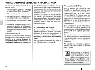 2.4
Si constata las irregularidades de fun-
cionamiento descritas anteriormente,
haga efectuar por un Representante de
la marca las reparaciones necesarias
lo antes posible.
Llevar su vehículo a un Representante
de la marca con regularidad, siguiendo
las periodicidades de mantenimiento
indicadas en el documento de mante-
nimiento, ayuda a evitar que estos inci-
dentes ocurran.
Problema de arranque
Para evitar daños en el catalizador, no
insista tratando de arrancar (utilizando
el motor de arranque o empujando o
tirando del vehículo), sin haber iden-
tificado y solucionado la causa del
fallo..
No siga tratando de arrancar y llame a
un Representante de la marca.
PARTICULARIDADES VERSIONES GASOLINA Y FLEX
No estacione ni encienda
el motor en lugares donde
haya sustancias o mate-
riales combustibles, como
hojas secas o periódicos, que
puedan entrar en contacto con el
sistema de escape caliente.
Condiciones de funcionamiento de su
vehículo, como:
– circulación prolongada con el testigo
de mínimo carburante encendido;
– utilización de gasolina con plomo;
– utilización de aditivos para lubrifican-
tes o carburante no homologados.
O anomalías de funcionamiento tales
como:
– sistema de encendido defectuoso o
agotado de gasolina o bujía desco-
nectada que se traduce por fallos de
encendido y tirones durante la con-
ducción;
– pérdida de potencia,
provocan un calentamiento excesivo
del catalizador y, debido a ello, una dis-
minución de la eficacia, llegando in-
cluso a ocasionar su destrucción así
como daños térmicos en el vehículo.
Abastecimiento Flex
Tras un llenado con cambio de com-
bustible, de gasolina a etanol o vice-
versa, conduzca el vehículo durante
una distancia de 7 a 10 km o, como
mínimo, durante 10 minutos para que
el sistema de inyección de combustible
identifique el nuevo combustible y se
adapte a él, lo que evitará problemas
en el arranque del motor y disminución
de rendimiento.
Si el vehículo se queda inmovilizado
por falta de combustible, llénelo con el
mismo tipo de combustible que había
previamente en el depósito (gasolina o
etanol).
En caso de que sea necesario abaste-
cer el vehículo con un combustible dife-
rente al que había antes en el depósito,
podrán producirse los mencionados
problemas.
Al repostar su vehículo asegúrese
siempre de que la llave no se encuen-
tre accionada.
 