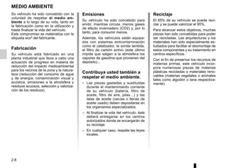2.8
MEDIO AMBIENTE
Emisiones
Su vehículo ha sido concebido para
emitir, mientras circula, menos gases
de efecto invernadero (CO2) y, por lo
tanto, para consumir menos.
Además, los vehículos están equipa-
dos con sistemas anticontaminación
como el catalizador, la sonda lambda,
el filtro de carbón activo (este último
impide que salgan a la atmósfera los
vapores de gasolina que provienen del
depósito)...
Contribuya usted también a
respetar el medio ambiente.
– Las piezas gastadas y sustituidas
durante el mantenimiento corriente
de su vehículo (batería, filtro de
aceite, filtro de aire, pilas…) y las
latas de aceite (vacías o llenas de
aceite usado) deben depositarse en
los organismos especializados.
– Al finalizar la vida del vehículo, éste
deberá entregarse en los centros
autorizados donde se encargarán de
su reciclaje.
– En cualquier caso, respete las leyes
locales.
Reciclaje
El 85% de su vehículo se puede reci-
clar y se puede valorizar el 95%.
Para alcanzar estos objetivos, muchas
piezas han sido concebidas para poder
ser recicladas. Las arquitecturas y los
materiales han sido especialmente es-
tudiados para facilitar el desmontaje de
estos componentes y su tratamiento en
centros específicos.
Con el fin de preservar los recursos de
materias primas, este vehículo incor-
pora numerosas piezas de materias
plásticas recicladas o materiales reno-
vables (materias vegetales o animales
tales como algodón o lana respectiva-
mente).
Su vehículo ha sido concebido con la
voluntad de respetar el medio am-
biente a lo largo de su vida, tanto en
la fabricación como en la utilización y
hasta finalizar la vida del vehículo.
Este compromiso se materializa con la
etiqueta eco² del fabricante.
Fabricación
Su vehículo está fabricado en una
planta industrial que lleva a cabo una
actuación de progreso en materia de
reducción del impacto medioambiental
para los vecinos de la zona y la natura-
leza (reducción del consumo de agua
y de energía, contaminación visual y
acústica, emisiones a la atmósfera y
residuos acuosos, selección y valoriza-
ción de los residuos).
 
