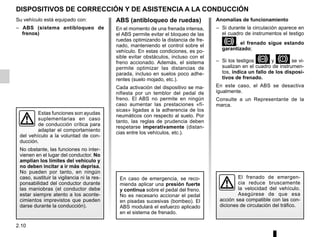 2.10
DISPOSITIVOS DE CORRECCIÓN Y DE ASISTENCIA A LA CONDUCCIÓN
Anomalías de funcionamiento
– Si durante la circulación aparece en
el cuadro de instrumentos el testigo
x, el frenado sigue estando
garantizado;
– Si los testigos xy Dse vi-
sualizan en el cuadro de instrumen-
tos, indica un fallo de los disposi-
tivos de frenado.
En este caso, el ABS se desactiva
igualmente.
Consulte a un Representante de la
marca.
Su vehículo está equipado con:
– ABS (sistema antibloqueo de
frenos)
Estas funciones son ayudas
suplementarias en caso
de conducción crítica para
adaptar el comportamiento
del vehículo a la voluntad de con-
ducción.
No obstante, las funciones no inter-
vienen en el lugar del conductor. No
amplían los límites del vehículo y
no deben incitar a ir más deprisa.
No pueden por tanto, en ningún
caso, sustituir la vigilancia ni la res-
ponsabilidad del conductor durante
las maniobras (el conductor debe
estar siempre atento a los aconte-
cimientos imprevistos que pueden
darse durante la conducción).
El frenado de emergen-
cia reduce bruscamente
la velocidad del vehículo.
Asegúrese de que esa
acción sea compatible con las con-
diciones de circulación del tráfico.
ABS (antibloqueo de ruedas)
En el momento de una frenada intensa,
el ABS permite evitar el bloqueo de las
ruedas optimizando la distancia de fre-
nado, manteniendo el control sobre el
vehículo. En estas condiciones, es po-
sible evitar obstáculos, incluso con el
freno accionado. Además, el sistema
permite optimizar las distancias de
parada, incluso en suelos poco adhe-
rentes (suelo mojado, etc.).
Cada activación del dispositivo se ma-
nifiesta por un temblor del pedal de
freno. El ABS no permite en ningún
caso aumentar las prestaciones «fí-
sicas» ligadas a la adherencia de los
neumáticos con respecto al suelo. Por
tanto, las reglas de prudencia deben
respetarse imperativamente (distan-
cias entre los vehículos, etc.).
En caso de emergencia, se reco-
mienda aplicar una presión fuerte
y continua sobre el pedal del freno.
No es necesario accionar el pedal
en pisadas sucesivas (bombeo). El
ABS modulará el esfuerzo aplicado
en el sistema de frenado.
 