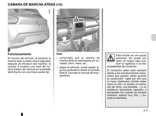 2.11
CÁMARA DE MARCHA ATRÁS (1/2)
2
1
Nota:
– compruebe que la cámara de
marcha atrás no esté tapada por su-
ciedad, barro, nieve, etc.;
– según el vehículo, puede ajustar al-
gunos parámetros desde la pantalla
táctil 2. Consulte el manual del equi-
pamiento.
Funcionamiento
En función del vehículo, al introducir la
marcha atrás (y hasta unos 5 segundos
después de introducir otra marcha), la
cámara 1 muestra una vista del en-
torno trasero del vehículo en la pantalla
táctil 2 junto con una línea auxiliar fija.
Esta función es una ayuda
adicional. No puede por
tanto, en ningún caso, sus-
tituir la vigilancia ni la res-
ponsabilidad del conductor.
El conductor debe estar siempre
atento a los acontecimientos impre-
vistos que pueden darse durante
la conducción: vigile por ello que
no haya obstáculos móviles (tales
como un niño, un animal, un coche-
cito de niños, una bicicleta…) o un
obstáculo demasiado pequeño o
demasiado fino (piedra de tamaño
mediano, estaca muy fina…) du-
rante la maniobra.
 
