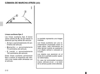 2.12
CÁMARA DE MARCHA ATRÁS (2/2)
La pantalla representa una imagen
invertida.
Las líneas auxiliares son una re-
presentación proyectada sobre un
suelo plano, esta información se
debe ignorar cuando se superpone
a un objeto vertical o colocado en
el suelo.
Los objetos que aparecen en el
borde de la pantalla pueden apare-
cer deformados.
En caso de luminosidad excesiva
(nieve, vehículo al sol…), la visión
de la cámara puede verse alterada.
3
C
B
A
Líneas auxiliares fijas 3
Las líneas auxiliares fijas 3 tienen
varios colores A, B y C que indican la
distancia que hay detrás del vehículo:
– A (rojo) a aproximadamente 30 cen-
tímetros del vehículo;
– B(amarillo) a aproximadamente
70 centímetros del vehículo;
– C (verde) a aproximadamente
150 centímetros del vehículo;
Estas líneas auxiliares permanecen
fijas e indican la trayectoria del vehí-
culo si las ruedas están alineadas con
el vehículo.
 