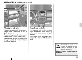 3.3
AIREADORES, salidas de aire (2/2)
Aireadores laterales
Para abrirlos, presione la salida de ven-
tilación (punto 7) hasta que se abra el
grado que desee.
Para cerrarla, presione la salida de ven-
tilación (punto 8) hasta que se cierre.
Para cambiar la dirección del flujo de
aire, gire la salida de ventilación hasta
la posición deseada.
Aireadores centrales
Para ajustar el flujo de aire, maneje el
cursor 9 o 10 hacia arriba, abajo y los
lados, hasta que se abra en el grado
desejado.
Para cerrarla, mova el cursor 9 todo à
la izquierda y el cursor 10 todo à lá de-
recha.
No introduzca nada en el
circuito de ventilación del
vehículo (en caso de mal
olor por ejemplo...).
Existe un riesgo de deterioro o de
incendio.
8
7
9 10
 