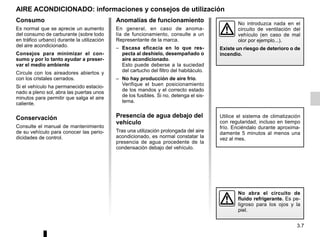 3.7
AIRE ACONDICIONADO: informaciones y consejos de utilización
No abra el circuito de
fluido refrigerante. Es pe-
ligroso para los ojos y la
piel.
No introduzca nada en el
circuito de ventilación del
vehículo (en caso de mal
olor por ejemplo...).
Existe un riesgo de deterioro o de
incendio.
Anomalías de funcionamiento
En general, en caso de anoma-
lía de funcionamiento, consulte a un
Representante de la marca.
– Escasa eficacia en lo que res-
pecta al deshielo, desempañado o
aire acondicionado.
Esto puede deberse a la suciedad
del cartucho del filtro del habitáculo.
– No hay producción de aire frío.
Verifique el buen posicionamiento
de los mandos y el correcto estado
de los fusibles. Si no, detenga el sis-
tema.
Presencia de agua debajo del
vehículo
Tras una utilización prolongada del aire
acondicionado, es normal constatar la
presencia de agua procedente de la
condensación debajo del vehículo.
Consumo
Es normal que se aprecie un aumento
del consumo de carburante (sobre todo
en tráfico urbano) durante la utilización
del aire acondicionado.
Consejos para minimizar el con-
sumo y por lo tanto ayudar a preser-
var el medio ambiente
Circule con los aireadores abiertos y
con los cristales cerrados.
Si el vehículo ha permanecido estacio-
nado a pleno sol, abra las puertas unos
minutos para permitir que salga el aire
caliente.
Conservación
Consulte el manual de mantenimiento
de su vehículo para conocer las perio-
dicidades de control.
Utilice el sistema de climatización
con regularidad, incluso en tiempo
frío. Enciéndalo durante aproxima-
damente 5 minutos al menos una
vez al mes.
 