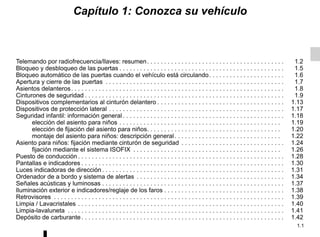 1.1
Capítulo 1: Conozca su vehículo
Telemando por radiofrecuencia/llaves: resumen. . . . . . . . . . . . . . . . . . . . . . . . . . . . . . . . . . . . . . . . 1.2
Bloqueo y desbloqueo de las puertas . . . . . . . . . . . . . . . . . . . . . . . . . . . . . . . . . . . . . . . . . . . . . . . . 1.5
Bloqueo automático de las puertas cuando el vehículo está circulando. . . . . . . . . . . . . . . . . . . . . . 1.6
Apertura y cierre de las puertas . . . . . . . . . . . . . . . . . . . . . . . . . . . . . . . . . . . . . . . . . . . . . . . . . . . . 1.7
Asientos delanteros. . . . . . . . . . . . . . . . . . . . . . . . . . . . . . . . . . . . . . . . . . . . . . . . . . . . . . . . . . . . . . 1.8
Cinturones de seguridad . . . . . . . . . . . . . . . . . . . . . . . . . . . . . . . . . . . . . . . . . . . . . . . . . . . . . . . . . . 1.9
Dispositivos complementarios al cinturón delantero . . . . . . . . . . . . . . . . . . . . . . . . . . . . . . . . . . . . . 1.13
Dispositivos de protección lateral . . . . . . . . . . . . . . . . . . . . . . . . . . . . . . . . . . . . . . . . . . . . . . . . . . . 1.17
Seguridad infantil: información general . . . . . . . . . . . . . . . . . . . . . . . . . . . . . . . . . . . . . . . . . . . . . . . 1.18
elección del asiento para niños . . . . . . . . . . . . . . . . . . . . . . . . . . . . . . . . . . . . . . . . . . . . . . . 1.19
elección de fijación del asiento para niños. . . . . . . . . . . . . . . . . . . . . . . . . . . . . . . . . . . . . . . 1.20
montaje del asiento para niños: descripción general. . . . . . . . . . . . . . . . . . . . . . . . . . . . . . . 1.22
Asiento para niños: fijación mediante cinturón de seguridad . . . . . . . . . . . . . . . . . . . . . . . . . . . . . . 1.24
fijación mediante el sistema ISOFIX . . . . . . . . . . . . . . . . . . . . . . . . . . . . . . . . . . . . . . . . . . . 1.26
Puesto de conducción . . . . . . . . . . . . . . . . . . . . . . . . . . . . . . . . . . . . . . . . . . . . . . . . . . . . . . . . . . . . 1.28
Pantallas e indicadores . . . . . . . . . . . . . . . . . . . . . . . . . . . . . . . . . . . . . . . . . . . . . . . . . . . . . . . . . . . 1.30
Luces indicadoras de dirección . . . . . . . . . . . . . . . . . . . . . . . . . . . . . . . . . . . . . . . . . . . . . . . . . . . . . 1.31
Ordenador de a bordo y sistema de alertas . . . . . . . . . . . . . . . . . . . . . . . . . . . . . . . . . . . . . . . . . . . 1.34
Señales acústicas y luminosas . . . . . . . . . . . . . . . . . . . . . . . . . . . . . . . . . . . . . . . . . . . . . . . . . . . . . 1.37
Iluminación exterior e indicadores/reglaje de los faros . . . . . . . . . . . . . . . . . . . . . . . . . . . . . . . . . . . 1.38
Retrovisores . . . . . . . . . . . . . . . . . . . . . . . . . . . . . . . . . . . . . . . . . . . . . . . . . . . . . . . . . . . . . . . . . . . 1.39
Limpia / Lavacristales . . . . . . . . . . . . . . . . . . . . . . . . . . . . . . . . . . . . . . . . . . . . . . . . . . . . . . . . . . . . 1.40
Limpia-lavaluneta . . . . . . . . . . . . . . . . . . . . . . . . . . . . . . . . . . . . . . . . . . . . . . . . . . . . . . . . . . . . . . . 1.41
Depósito de carburante . . . . . . . . . . . . . . . . . . . . . . . . . . . . . . . . . . . . . . . . . . . . . . . . . . . . . . . . . . . 1.42
 