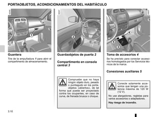 3.10
Guantera
Tire de la empuñadura 1 para abrir el
compartimento de almacenamiento.
PORTAOBJETOS, ACONDICIONAMIENTOS DEL HABITÁCULO
Toma de accesorios 4
Se ha previsto para conectar acceso-
rios homologados por los Servicios téc-
nicos de la marca.
Conexiones auxiliares 5
Guardaobjetos de puerta 2
Compartimento en consola
central 3
Compruebe que no haya
ningún objeto duro, pesado
o puntiagudo en los porta-
objetos «abiertos», de tal
forma que pueda ser proyectado
contra los ocupantes, en caso de
curva, de frenada brusca o choque.
Conecte solamente acce-
sorios que tengan una po-
tencia máxima de 120 W
(12 V).
No use alargadores, regletas para
varios accesorios o adaptadores.
Hay riesgo de incendio.
1
2
3
4
5
 