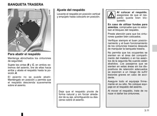 3.11
BANQUETA TRASERA
Al colocar el respaldo,
asegúrese de que el res-
paldo queda bien blo-
queado.
En caso de utilizar fundas para
asientos, compruebe que no estor-
ban el bloqueo del respaldo.
Preste atención para que los cintu-
rones queden bien colocados.
Verifique siempre el buen posicio-
namiento y el buen funcionamiento
de los cinturones traseros después
de manipular la banqueta trasera.
No permita que los ocupantes se
sienten en el área del comparti-
mento del maletero o en los asien-
tos de la segunda fila cuando están
abatidos. Los pasajeros que se
sienten en estas áreas sin los dis-
positivos de retención adecuados
se exponen a un riesgo de sufrir
lesiones graves en caso de acci-
dente.
Asegure todo el equipaje firme-
mente en su sitio. No coloque equi-
paje en el respaldo del asiento.
Al mover el respaldo, trate de no
rozar ni dañar los cinturones.
Para abatir el respaldo
Mantenga abrochados los cinturones
de seguridad.
Sujete las cintas B y C, en ambos ex-
tremos del asiento, tire de ellas hacia
arriba y abata el respaldo hasta la po-
sición A.
El asiento no se puede abatir.
Manténgalo en posición y permita que
el respaldo descienda suavemente
sobre el asiento.
Ajuste del respaldo
Levante el respaldo en posición vertical
y empújelo hasta colocarlo en posición.
Deje que el respaldo pivote de
forma natural y sin forzar alrede-
dor de su eje, amortiguando su des-
censo sobre el asiento.
A
B
C
 