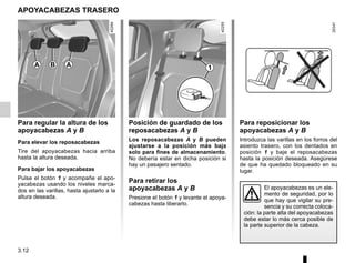 3.12
APOYACABEZAS TRASERO
Para regular la altura de los
apoyacabezas A y B
Para elevar los reposacabezas
Tire del apoyacabezas hacia arriba
hasta la altura deseada.
Para bajar los apoyacabezas
Pulse el botón 1 y acompañe el apo-
yacabezas usando los niveles marca-
dos en las varillas, hasta ajustarlo a la
altura deseada.
El apoyacabezas es un ele-
mento de seguridad, por lo
que hay que vigilar su pre-
sencia y su correcta coloca-
ción: la parte alta del apoyacabezas
debe estar lo más cerca posible de
la parte superior de la cabeza.
Posición de guardado de los
reposacabezas A y B
Los reposacabezas A y B pueden
ajustarse a la posición más baja
solo para fines de almacenamiento.
No debería estar en dicha posición si
hay un pasajero sentado.
Para retirar los
apoyacabezas A y B
Presione el botón 1 y levante el apoya-
cabezas hasta liberarlo.
A B 1
Para reposicionar los
apoyacabezas A y B
Introduzca las varillas en los forros del
asiento trasero, con los dentados en
posición 1 y baje el reposacabezas
hasta la posición deseada. Asegúrese
de que ha quedado bloqueado en su
lugar.
A
 