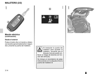 3.14
MALETERO (2/2)
Mando eléctrico
(continuación)
Desde el exterior
Pulse el botón 4 en el mando a distan-
cia durante aproximadamente 2 segun-
dos y levante la puerta del maletero.
4
5
A
Al manipular la puerta del
maletero para acceder al
maletero, recuerde que el
bloqueo manual puede con-
llevar un riesgo de lesiones (en fun-
ción del vehículo).
Se incluye un recordatorio de estas
instrucciones en la etiqueta A de la
puerta del maletero 5.
 