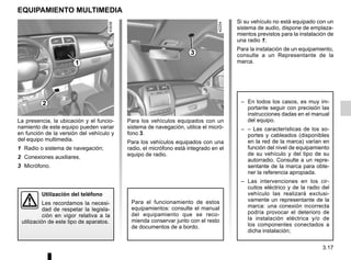 3.17
Para los vehículos equipados con un
sistema de navegación, utilice el micró-
fono 3.
Para los vehículos equipados con una
radio, el micrófono está integrado en el
equipo de radio.
EQUIPAMIENTO MULTIMEDIA
La presencia, la ubicación y el funcio-
namiento de este equipo pueden variar
en función de la versión del vehículo y
del equipo multimedia.
1 Radio o sistema de navegación;
2 Conexiones auxiliares.
3 Micrófono.
Para el funcionamiento de estos
equipamientos: consulte el manual
del equipamiento que se reco-
mienda conservar junto con el resto
de documentos de a bordo.
Utilización del teléfono
Les recordamos la necesi-
dad de respetar la legisla-
ción en vigor relativa a la
utilización de este tipo de aparatos.
Si su vehículo no está equipado con un
sistema de audio, dispone de emplaza-
mientos previstos para la instalación de
una radio 1;
Para la instalación de un equipamiento,
consulte a un Representante de la
marca.
– En todos los casos, es muy im-
portante seguir con precisión las
instrucciones dadas en el manual
del equipo.
– – Las características de los so-
portes y cableados (disponibles
en la red de la marca) varían en
función del nivel de equipamiento
de su vehículo y del tipo de su
autorradio. Consulte a un repre-
sentante de la marca para obte-
ner la referencia apropiada.
– Las intervenciones en los cir-
cuitos eléctrico y de la radio del
vehículo las realizará exclusi-
vamente un representante de la
marca: una conexión incorrecta
podría provocar el deterioro de
la instalación eléctrica y/o de
los componentes conectados a
dicha instalación;
1
3
2
 