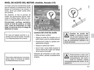 4.3
Lectura del nivel de aceite
– Afloje el tapón-varilla1;
– Saque la varilla 2 y límpiela con un
paño limpio y que no suelte pelusas;
– Introduzca la varilla 1 y apriete com-
pletamente el tapón;
– Saque la varilla 2 de nuevo;
– lea el nivel: nunca debe superar la
marca máxima A ni estar por debajo
de la marca mínima B.
Después de comprobar el nivel, susti-
tuya la varilla y apriete completamente
el tapón.
Un motor consume normalmente aceite
para el engrase y la refrigeración de las
piezas en movimiento y es normal, a
veces, tener que añadir aceite entre
dos cambios.
No obstante, si tras el período de
rodaje, las aportaciones fueran supe-
riores a 0,5 litros cada 1.000 km, con-
sulte a un Representante de la marca.
Periodicidad: verifique periódica-
mente el nivel de aceite y, en todo
caso, antes de emprender un viaje
largo, so pena de correr el riesgo de
deteriorar el motor.
Para evitar salpicaduras, le aconse-
jamos utilice un embudo al realizar
el añadido/llenado de aceite.
NIVEL DE ACEITE DEL MOTOR: añadido, llenado (1/2)
Antes de llevar a cabo cual-
quier tarea de revisión en el
compartimento del motor,
corte el contacto (véase
«Arranque/parada del motor» en el
capítulo 2).
1
2
Cambio de aceite del
motor: si cambia el aceite
con el motor caliente, tenga
cuidado ya que existen ries-
gos de quemaduras debidas a la
caída del aceite.
1
B
A
En caso de bajada anormal o re-
pentina del nivel de aceite, consulte
a un Representante de la marca.
 