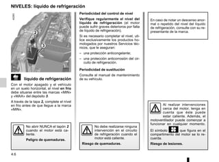 4.6
 líquido de refrigeración
Con el motor apagado y el vehículo
en un suelo horizontal, el nivel en frío
debe situarse entre las marcas «MIN»
y «MAX» del depósito 3.
A través de la tapa 2, complete el nível
en frio antes de que llegue a la marca
«MIN».
No debe realizarse ninguna
intervención en el circuito
de refrigeración cuando el
motor está caliente.
Riesgo de quemaduras.
Periodicidad del control de nivel
Verifique regularmente el nivel del
líquido de refrigeración (el motor
puede sufrir graves deterioros por falta
de líquido de refrigeración).
Si es necesario completar el nivel, uti-
lice exclusivamente los productos ho-
mologados por nuestros Servicios téc-
nicos, que le aseguran:
– una protección anticongelante;
– una protección anticorrosión del cir-
cuito de refrigeración.
Periodicidad de sustitución
Consulte el manual de mantenimiento
de su vehículo.
En caso de notar un descenso anor-
mal o repetido del nivel del líquido
de refrigeración, consulte con su re-
presentante de la marca.
NIVELES: líquido de refrigeración
No abrir NUNCA el tapón 2
cuando el motor está ca-
liente.
Peligro de quemaduras.
3
2
Al realizar intervenciones
cerca del motor, tenga en
cuenta que éste puede
estar caliente. Además, el
motoventilador puede comenzar a
funcionar en cualquier momento.
El símbolo y que figura en el
compartimento del motor se lo re-
cuerda.
Riesgo de lesiones.
 