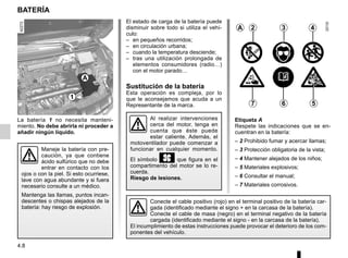 4.8
El estado de carga de la batería puede
disminuir sobre todo si utiliza el vehí-
culo:
– en pequeños recorridos;
– en circulación urbana;
– cuando la temperatura desciende;
– tras una utilización prolongada de
elementos consumidores (radio…)
con el motor parado…
Sustitución de la batería
Esta operación es compleja, por lo
que le aconsejamos que acuda a un
Representante de la marca.
BATERÍA
La batería 1 no necesita manteni-
miento. No debe abrirla ni proceder a
añadir ningún líquido.
Maneje la batería con pre-
caución, ya que contiene
ácido sulfúrico que no debe
entrar en contacto con los
ojos o con la piel. Si esto ocurriese,
lave con agua abundante y si fuera
necesario consulte a un médico.
Mantenga las llamas, puntos incan-
descentes o chispas alejados de la
batería: hay riesgo de explosión.
Conecte el cable positivo (rojo) en el terminal positivo de la batería car-
gada (identificado mediante el signo + en la carcasa de la batería).
Conecte el cable de masa (negro) en el terminal negativo de la batería
cargada (identificado mediante el signo - en la carcasa de la batería).
El incumplimiento de estas instrucciones puede provocar el deterioro de los com-
ponentes del vehículo.
A 2 3 4
5
6
7
Etiqueta A
Respete las indicaciones que se en-
cuentran en la batería:
– 2 Prohibido fumar y acercar llamas;
– 3 Protección obligatoria de la vista;
– 4 Mantener alejados de los niños;
– 5 Materiales explosivos;
– 6 Consultar el manual;
– 7 Materiales corrosivos.
Al realizar intervenciones
cerca del motor, tenga en
cuenta que éste puede
estar caliente. Además, el
motoventilador puede comenzar a
funcionar en cualquier momento.
El símbolo y que figura en el
compartimento del motor se lo re-
cuerda.
Riesgo de lesiones.
A
1
 