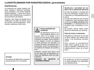 1.3
Interferencias
La presencia de ciertos objetos (ob-
jetos metálicos, teléfonos portátiles,
zona sometida a una fuerte radiación
electromagnética...) cerca de la llave,
puede crear interferencias e impedir el
funcionamiento del sistema.
Atención: Hay riesgo de pérdida de la
codificación al dejar las llaves cerca
de fuentes electromagnéticas, como
imanes o altavoces, entre otros.
LLAVES/TELEMANDO POR RADIOFRECUENCIA: generalidades
Sustitución, necesidad de una
llave o de un telemando adicional
En caso de pérdida, o si desea otra
llave con telemando, diríjase exclu-
sivamente a un Representante de la
marca.
En caso de sustitución de una llave
o telemando, será necesario llevar
el vehículo y todas sus llaves o te-
lemandos a un Representante de
la marca para reinicializar el con-
junto.
Se pueden utilizar hasta cuatro
llaves con telemando por vehículo.
Fallo de la llave o telemando
Asegúrese de disponer de una pila
en buen estado, del modelo ade-
cuado, y de introducirla correcta-
mente.
Para conocer el procedimiento
sobre cómo cambiar la pila, con-
sulte el apartado «Telemando por
radiofrecuencia: pilas» en el capí-
tulo 5.
Es posible que la llave de repuesto
no esté equipada con telemando
por radiofrecuencia.
Consejo
No acerque el telemando a ninguna
fuente de calor, frío o humedad.
Responsabilidad del
conductor
No abandone nunca su ve-
hículo dejando dentro a un
animal, niño o a un adulto, ni si-
quiera por poco tiempo. Esto puede
ponerlos en peligro. Estos podrían
correr peligro o poner en peligro
a otras personas, por ejemplo, al
arrancar el motor o al accionar equi-
pamientos (como los elevalunas o
el sistema de bloqueo de puertas,
etc.).
Además, cuando hace calor o da
el sol, sepa que la temperatura in-
terior del habitáculo sube muy rápi-
damente.
RIESGO DE MUERTE O
LESIONES GRAVES
 