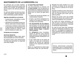 4.10
MANTENIMIENTO DE LA CARROCERÍA (1/2)
Lo que hay que hacer
Lave frecuentemente su vehículo, con
el motor parado, con los jabones se-
leccionados por nuestros servicios téc-
nicos (nunca con productos abrasivos).
Aclare con un chorro de agua abun-
dante:
– la resina que cae de los árboles o la
contaminación industrial;
– el barro, que forma amalgamas hú-
medas en los pasos de rueda y en
los bajos de la carrocería;
– los excrementos de los pájaros,
que producen una reacción química
con la pintura, lo que provoca una
acción descolorante rápida, que
puede incluso llegar a descon-
char la pintura;
Es obligatorio lavar inmediata-
mente el vehículo para eliminar
estas manchas, ya que después es
imposible hacerlas desaparecer con
un lustrado;
– la sal, sobre todo en los pasos de
rueda y los bajos de la carrocería,
después de circular por regiones
donde se han esparcido productos
químicos.
Retire con regularidad los restos vege-
tales (resina, hojas, etc.) del vehículo.
Un vehículo con un buen manteni-
miento podrá conservarse durante más
tiempo. Por lo tanto, se aconseja lim-
piar el exterior del vehículo periódica-
mente.
Su vehículo disfruta de técnicas antico-
rrosión avanzadas. Aunque varios fac-
tores ambientales pueden afectarle.
Agentes atmosféricos corrosivos
– contaminación atmosférica (ciuda-
des y zonas industriales);
– salinidad de la atmósfera (zonas ma-
rítimas, sobre todo en tiempo cálido);
– condiciones climáticas estacionales
e higrométricas (sal esparcida en la
calzada durante el invierno, agua
para la limpieza de calles, etc.).
Incidentes de circulación
Acciones abrasivas
Polvo atmosférico, arena, barro, gravi-
llas proyectadas por otros vehículos...
Es preciso tomar unas precauciones
mínimas para garantizar su seguridad
ante estos riesgos.
Hemos seleccionado productos
especiales para el mantenimiento
que encontrará en las tiendas de la
marca.
Respete las leyes locales en lo que
concierne al lavado de los vehículos
(ej.: no lavar su vehículo en la vía pú-
blica).
Respete la distancia entre vehículos en
caso de que se circule por una carre-
tera con gravilla para evitar que se
dañe la pintura.
Repare tan pronto como sea posible
los desconchones de la pintura, para
evitar la propagación de la corrosión.
No olvide las visitas periódicas, en
caso de que su vehículo se beneficie
de la garantía anticorrosión. Consulte
el manual de mantenimiento.
En caso de que haya sido necesario
limpiar los elementos mecánicos, bisa-
gras, etc.; es obligatorio protegerlos de
nuevo pulverizando con productos ho-
mologados por nuestros Servicios téc-
nicos.
 