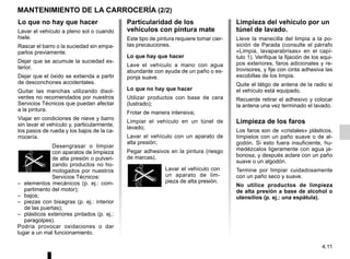 4.11
MANTENIMIENTO DE LA CARROCERÍA (2/2)
Limpieza del vehículo por un
túnel de lavado.
Lleve la manecilla del limpia a la po-
sición de Parada (consulte el párrafo
«Limpia, lavaparabrisas» en el capí-
tulo 1). Verifique la fijación de los equi-
pos exteriores, faros adicionales y re-
trovisores, y fije con cinta adhesiva las
escobillas de los limpia.
Quite el látigo de antena de la radio si
el vehículo está equipado.
Recuerde retirar el adhesivo y colocar
la antena una vez terminado el lavado.
Limpieza de los faros
Los faros son de «cristales» plásticos,
límpielos con un paño suave o de al-
godón. Si esto fuera insuficiente, hu-
medézcalos ligeramente con agua ja-
bonosa, y después aclare con un paño
suave o un algodón.
Termine por limpiar cuidadosamente
con un paño seco y suave.
No utilice productos de limpieza
de alta presión a base de alcohol o
utensilios (p. ej.: una espátula).
Particularidad de los
vehículos con pintura mate
Este tipo de pintura requiere tomar cier-
tas precauciones.
Lo que hay que hacer
Lave el vehículo a mano con agua
abundante con ayuda de un paño o es-
ponja suave.
Lo que no hay que hacer
Utilizar productos con base de cera
(lustrado);
Frotar de manera intensiva;
Limpiar el vehículo en un túnel de
lavado;
Lavar el vehículo con un aparato de
alta presión;
Pegar adhesivos en la pintura (riesgo
de marcas).
Lavar el vehículo con
un aparato de lim-
pieza de alta presión.
Lo que no hay que hacer
Lavar el vehículo a pleno sol o cuando
hiele.
Rascar el barro o la suciedad sin empa-
parlos previamente.
Dejar que se acumule la suciedad ex-
terior.
Dejar que el óxido se extienda a partir
de desconchones accidentales.
Quitar las manchas utilizando disol-
ventes no recomendados por nuestros
Servicios Técnicos que puedan afectar
a la pintura.
Viajar en condiciones de nieve y barro
sin lavar el vehículo y, particularmente,
los pasos de rueda y los bajos de la ca-
rrocería.
Desengrasar o limpiar
con aparatos de limpieza
de alta presión o pulveri-
zando productos no ho-
mologados por nuestros
Servicios Técnicos:
– elementos mecánicos (p. ej.: com-
partimento del motor);
– bajos;
– piezas con bisagras (p. ej.: interior
de las puertas);
– plásticos exteriores pintados (p. ej.:
paragolpes).
Podría provocar oxidaciones o dar
lugar a un mal funcionamiento.
 