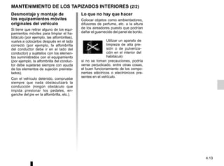 4.13
MANTENIMIENTO DE LOS TAPIZADOS INTERIORES (2/2)
Desmontaje y montaje de
los equipamientos móviles
originales del vehículo
Si tiene que retirar alguno de los equi-
pamientos móviles para limpiar el ha-
bitáculo (por ejemplo, las alfombrillas),
vuelva a colocarlos después en el lado
correcto (por ejemplo, la alfombrilla
del conductor debe ir en el lado del
conductor) y sujételos con los elemen-
tos suministrados con el equipamiento
(por ejemplo, la alfombrilla del conduc-
tor debe sujetarse siempre con ayuda
de los elementos de sujeción preinsta-
lados).
Con el vehículo detenido, compruebe
siempre que nada obstaculizará la
conducción (ningún obstáculo que
impida presionar los pedales, en-
ganche del pie en la alfombrilla, etc.).
Lo que no hay que hacer
Colocar objetos como ambientadores,
difusores de perfume, etc. a la altura
de los aireadores puesto que podrían
dañar el guarnecido del panel de bordo.
si no se toman precauciones, podría
verse perjudicado, entre otras cosas,
el buen funcionamiento de los compo-
nentes eléctricos o electrónicos pre-
sentes en el vehículo.
Utilizar un aparato de
limpieza de alta pre-
sión o de pulveriza-
ción en el interior del
habitáculo:
 