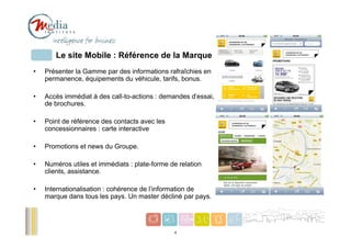 Le site Mobile : Référence de la Marque
•   Présenter la Gamme par des informations rafraîchies en
    permanence, équipements du véhicule, tarifs, bonus.

•   Accès immédiat à des call-to-actions : demandes d’essai,
    de brochures.

•   Point de référence des contacts avec les
    concessionnaires : carte interactive

•   Promotions et news du Groupe.

•   Numéros utiles et immédiats : plate-forme de relation
    clients, assistance.

•   Internationalisation : cohérence de l’information de
    marque dans tous les pays. Un master décliné par pays.


                                                               4
                                               4
 