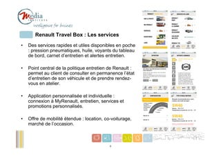 Renault Travel Box : Les services
•   Des services rapides et utiles disponibles en poche
    : pression pneumatiques, huile, voyants du tableau
    de bord, carnet d’entretien et alertes entretien.

•   Point central de la politique entretien de Renault :
    permet au client de consulter en permanence l’état
    d’entretien de son véhicule et de prendre rendez-
    vous en atelier.

•   Application personnalisée et individuelle :
    connexion à MyRenault, entretien, services et
    promotions personnalisés.

•   Offre de mobilité étendue : location, co-voiturage,
    marché de l’occasion.


                                                           5
                                            5
 