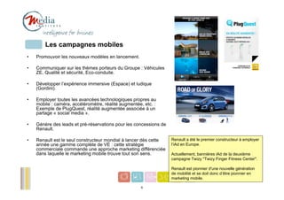 Les campagnes mobiles
•   Promouvoir les nouveaux modèles en lancement.

•   Communiquer sur les thèmes porteurs du Groupe : Véhicules
    ZE, Qualité et sécurité, Eco-conduite.

•   Développer l’expérience immersive (Espace) et ludique
    (Gordini).

•   Employer toutes les avancées technologiques propres au
    mobile : caméra, accéléromètre, réalité augmentée, etc. :
    Exemple de PlugQuest, réalité augmentée associée à un
    partage « social media ».

•   Génère des leads et pré-réservations pour les concessions de
    Renault.

•   Renault est le seul constructeur mondial à lancer dès cette    Renault a été le premier constructeur à employer
    année une gamme complète de VE : cette stratégie               l’iAd en Europe.
    commerciale commande une approche marketing différenciée
    dans laquelle le marketing mobile trouve tout son sens.        Actuellement, bannières iAd de la deuxième
                                                                   campagne Twizy "Twizy Finger Fitness Center".

                                                                   Renault est pionnier d'une nouvelle génération
                                                                   de mobilité et se doit donc d’être pionnier en
                                                                   marketing mobile.                           6
                                                     6
 