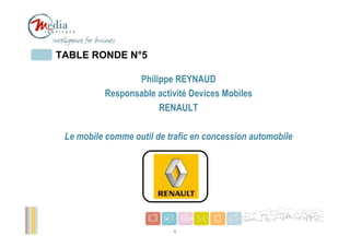 TABLE RONDE N°5

                 Philippe REYNAUD
          Responsable activité Devices Mobiles
                      RENAULT

 Le mobile comme outil de trafic en concession automobile


                         Votre logo




                                                            1
                             1
 