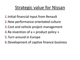 Strategic value for Nissan
1.Initial financial input from Renault
2.New performance orientated culture
3.Cost and vehicle project management
4.Re-invention of a « product policy »
5.Turn-around in Europe
6.Development of captive finance business
 