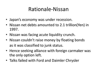 Rationale-Nissan
• Japan’s economy was under recession.
• Nissan net debts amounted to 2.1 trillion(Yen) in
  1997.
• Nissan was facing acute liquidity crunch.
• Nissan couldn’t raise money by floating bonds
  as it was classified to junk status.
• Hence seeking alliance with foreign carmaker was
  the only option left.
• Talks failed with Ford and Daimler Chrysler
 