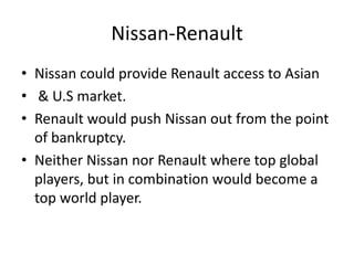 Nissan-Renault
• Nissan could provide Renault access to Asian
• & U.S market.
• Renault would push Nissan out from the point
  of bankruptcy.
• Neither Nissan nor Renault where top global
  players, but in combination would become a
  top world player.
 